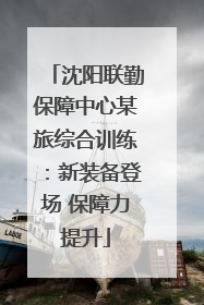 沈阳联勤保障中心某旅综合训练：新装备登场 保障力提升